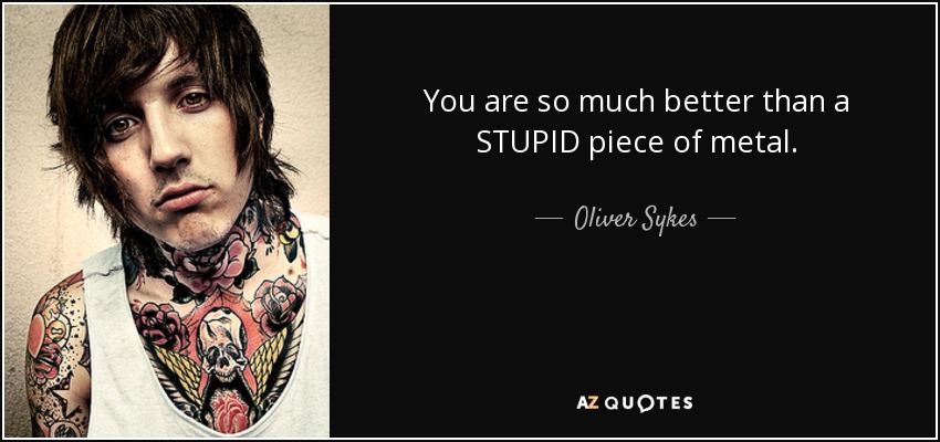 You are so much better than a STUPID piece of metal. - Oliver Sykes