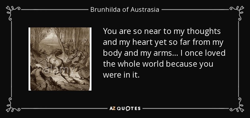 You are so near to my thoughts and my heart yet so far from my body and my arms... I once loved the whole world because you were in it. - Brunhilda of Austrasia