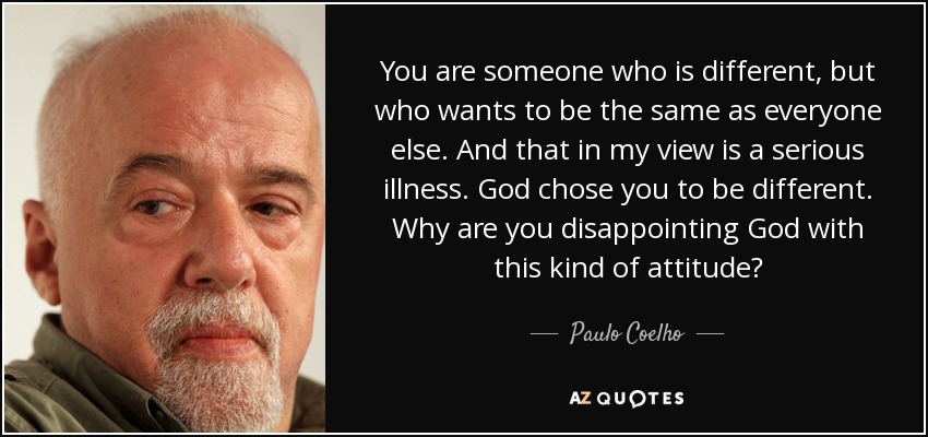 You are someone who is different, but who wants to be the same as everyone else. And that in my view is a serious illness. God chose you to be different. Why are you disappointing God with this kind of attitude? - Paulo Coelho