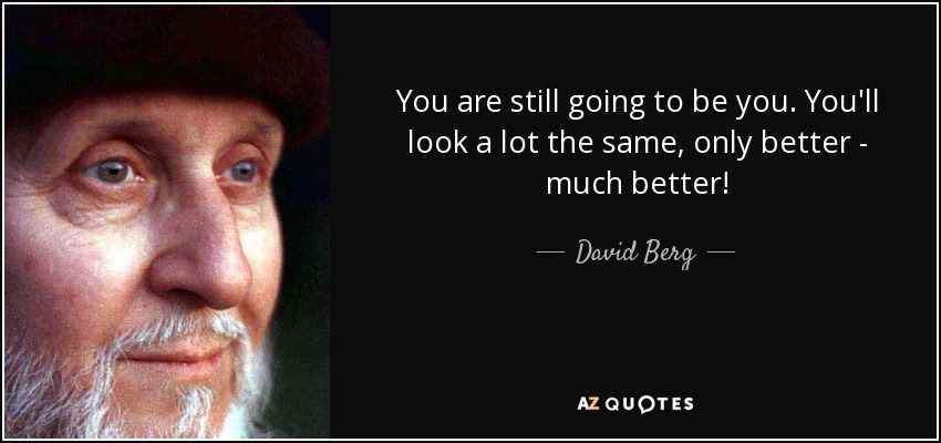You are still going to be you. You'll look a lot the same, only better - much better! - David Berg