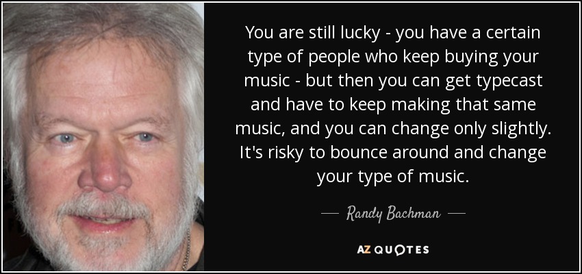 You are still lucky - you have a certain type of people who keep buying your music - but then you can get typecast and have to keep making that same music, and you can change only slightly. It's risky to bounce around and change your type of music. - Randy Bachman