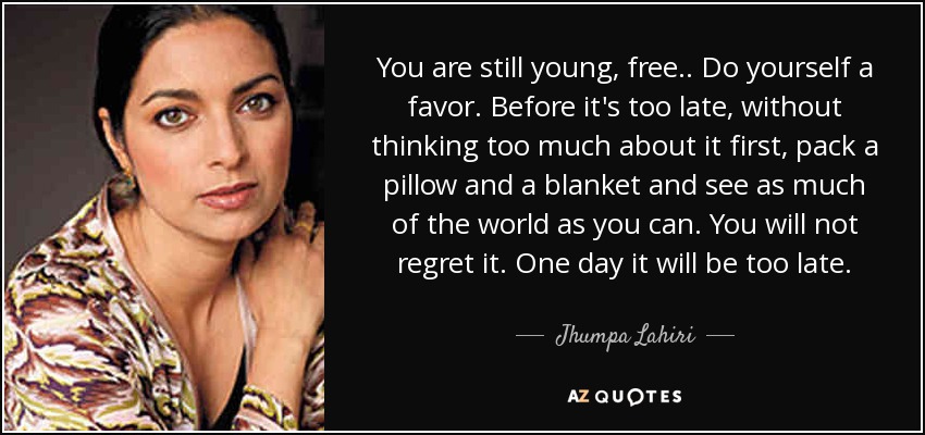 You are still young, free.. Do yourself a favor. Before it's too late, without thinking too much about it first, pack a pillow and a blanket and see as much of the world as you can. You will not regret it. One day it will be too late. - Jhumpa Lahiri