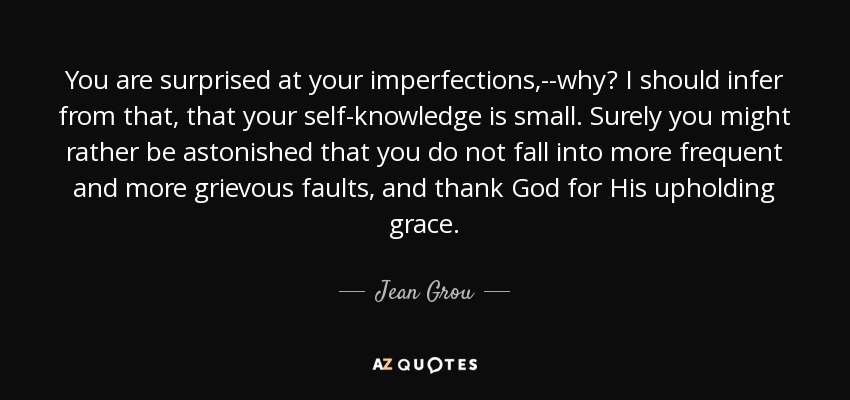 You are surprised at your imperfections,--why? I should infer from that, that your self-knowledge is small. Surely you might rather be astonished that you do not fall into more frequent and more grievous faults, and thank God for His upholding grace. - Jean Grou