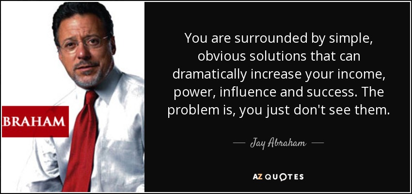 You are surrounded by simple, obvious solutions that can dramatically increase your income, power, influence and success. The problem is, you just don't see them. - Jay Abraham