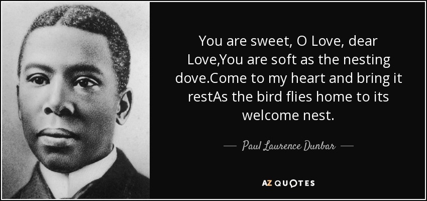 You are sweet, O Love, dear Love,You are soft as the nesting dove.Come to my heart and bring it restAs the bird flies home to its welcome nest. - Paul Laurence Dunbar