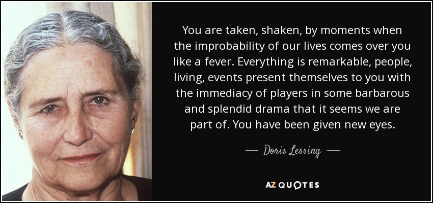 You are taken, shaken, by moments when the improbability of our lives comes over you like a fever. Everything is remarkable, people, living, events present themselves to you with the immediacy of players in some barbarous and splendid drama that it seems we are part of. You have been given new eyes. - Doris Lessing