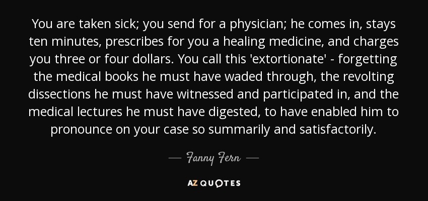 You are taken sick; you send for a physician; he comes in, stays ten minutes, prescribes for you a healing medicine, and charges you three or four dollars. You call this 'extortionate' - forgetting the medical books he must have waded through, the revolting dissections he must have witnessed and participated in, and the medical lectures he must have digested, to have enabled him to pronounce on your case so summarily and satisfactorily. - Fanny Fern