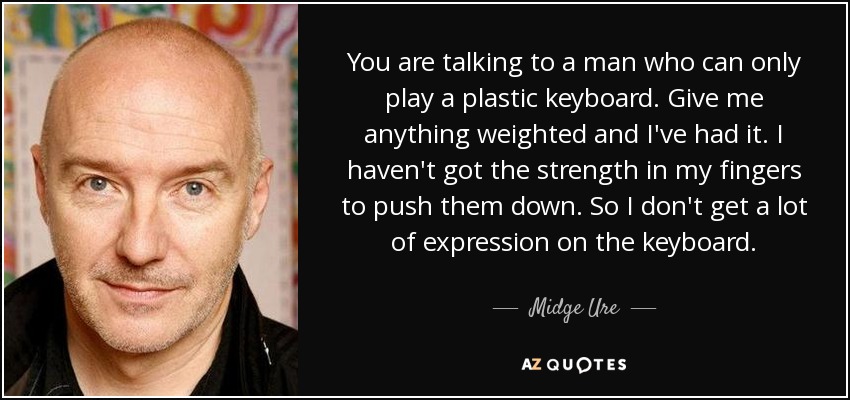 You are talking to a man who can only play a plastic keyboard. Give me anything weighted and I've had it. I haven't got the strength in my fingers to push them down. So I don't get a lot of expression on the keyboard. - Midge Ure