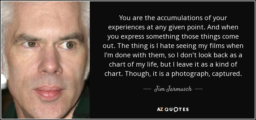 You are the accumulations of your experiences at any given point. And when you express something those things come out. The thing is I hate seeing my films when I'm done with them, so I don't look back as a chart of my life, but I leave it as a kind of chart. Though, it is a photograph, captured. - Jim Jarmusch