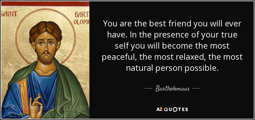 You are the best friend you will ever have. In the presence of your true self you will become the most peaceful, the most relaxed, the most natural person possible. - Bartholomaus