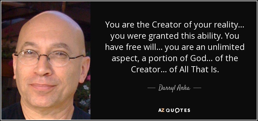 You are the Creator of your reality... you were granted this ability. You have free will... you are an unlimited aspect, a portion of God... of the Creator... of All That Is. - Darryl Anka