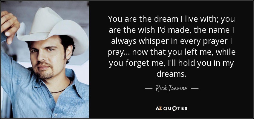 You are the dream I live with; you are the wish I'd made, the name I always whisper in every prayer I pray ... now that you left me, while you forget me, I'll hold you in my dreams. - Rick Trevino