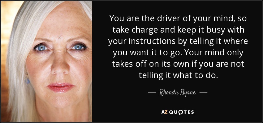 You are the driver of your mind, so take charge and keep it busy with your instructions by telling it where you want it to go. Your mind only takes off on its own if you are not telling it what to do. - Rhonda Byrne