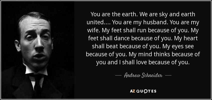 You are the earth. We are sky and earth united.... You are my husband. You are my wife. My feet shall run because of you. My feet shall dance because of you. My heart shall beat because of you. My eyes see because of you. My mind thinks because of you and I shall love because of you. - Andrew Schneider