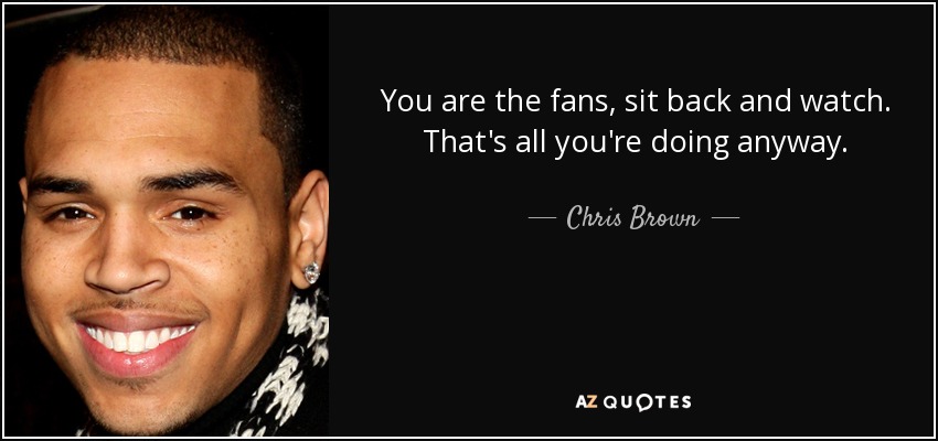 You are the fans, sit back and watch. That's all you're doing anyway. - Chris Brown