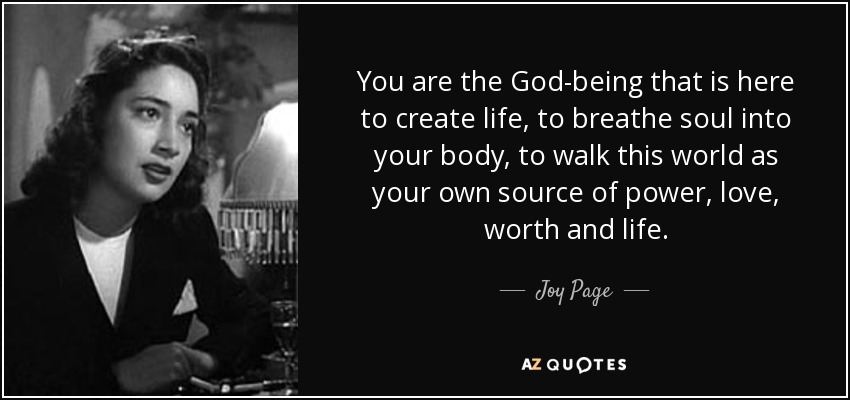 You are the God-being that is here to create life, to breathe soul into your body, to walk this world as your own source of power, love, worth and life. - Joy Page