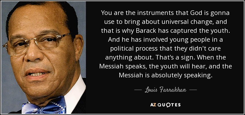 You are the instruments that God is gonna use to bring about universal change, and that is why Barack has captured the youth. And he has involved young people in a political process that they didn't care anything about. That's a sign. When the Messiah speaks, the youth will hear, and the Messiah is absolutely speaking. - Louis Farrakhan
