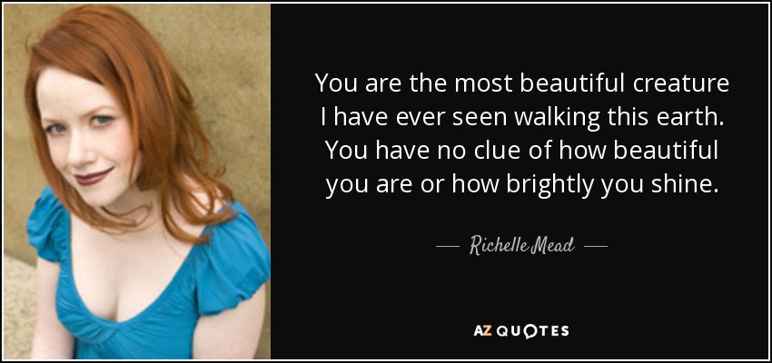 You are the most beautiful creature I have ever seen walking this earth. You have no clue of how beautiful you are or how brightly you shine. - Richelle Mead