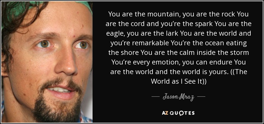 You are the mountain, you are the rock You are the cord and you’re the spark You are the eagle, you are the lark You are the world and you’re remarkable You’re the ocean eating the shore You are the calm inside the storm You’re every emotion, you can endure You are the world and the world is yours. ((The World as I See It)) - Jason Mraz