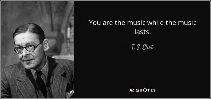You are the music while the music lasts. - T. S. Eliot