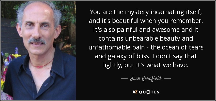 You are the mystery incarnating itself, and it's beautiful when you remember. It's also painful and awesome and it contains unbearable beauty and unfathomable pain - the ocean of tears and galaxy of bliss. I don't say that lightly, but it's what we have. - Jack Kornfield