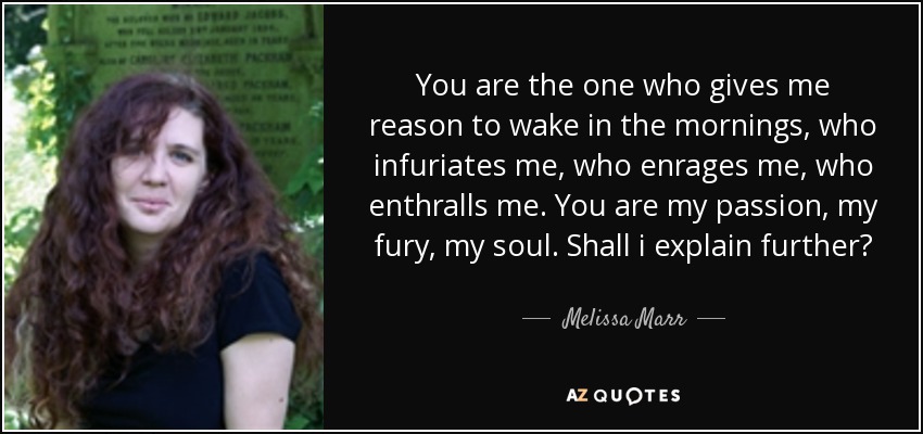 You are the one who gives me reason to wake in the mornings, who infuriates me, who enrages me, who enthralls me. You are my passion, my fury, my soul. Shall i explain further? - Melissa Marr