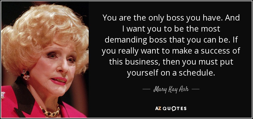 You are the only boss you have. And I want you to be the most demanding boss that you can be. If you really want to make a success of this business, then you must put yourself on a schedule. - Mary Kay Ash
