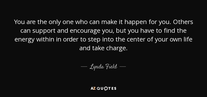 You are the only one who can make it happen for you. Others can support and encourage you, but you have to find the energy within in order to step into the center of your own life and take charge. - Lynda Field