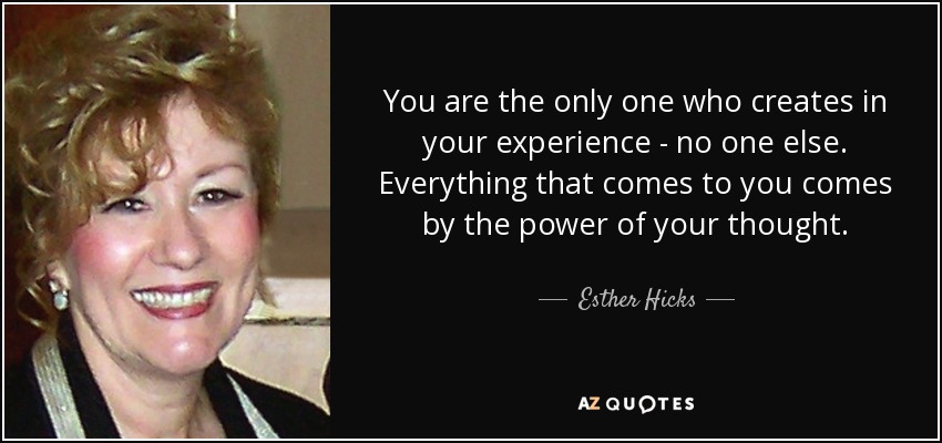 You are the only one who creates in your experience - no one else. Everything that comes to you comes by the power of your thought. - Esther Hicks