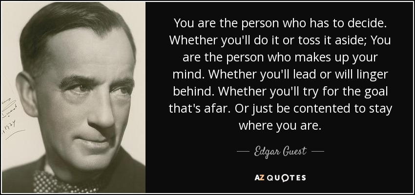 You are the person who has to decide. Whether you'll do it or toss it aside; You are the person who makes up your mind. Whether you'll lead or will linger behind. Whether you'll try for the goal that's afar. Or just be contented to stay where you are. - Edgar Guest
