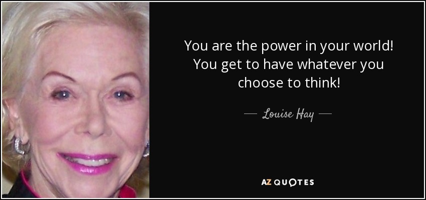 You are the power in your world! You get to have whatever you choose to think! - Louise Hay