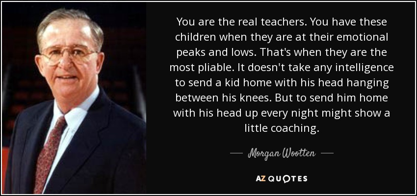 You are the real teachers. You have these children when they are at their emotional peaks and lows. That's when they are the most pliable. It doesn't take any intelligence to send a kid home with his head hanging between his knees. But to send him home with his head up every night might show a little coaching. - Morgan Wootten