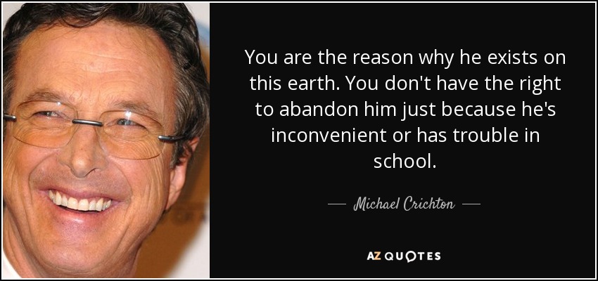 You are the reason why he exists on this earth. You don't have the right to abandon him just because he's inconvenient or has trouble in school. - Michael Crichton