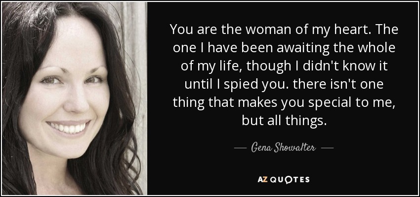 You are the woman of my heart. The one I have been awaiting the whole of my life, though I didn't know it until I spied you. there isn't one thing that makes you special to me, but all things. - Gena Showalter