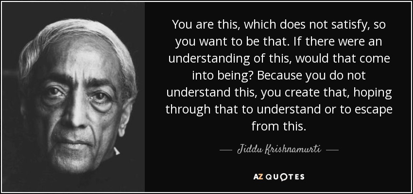 You are this, which does not satisfy, so you want to be that. If there were an understanding of this, would that come into being? Because you do not understand this, you create that, hoping through that to understand or to escape from this. - Jiddu Krishnamurti