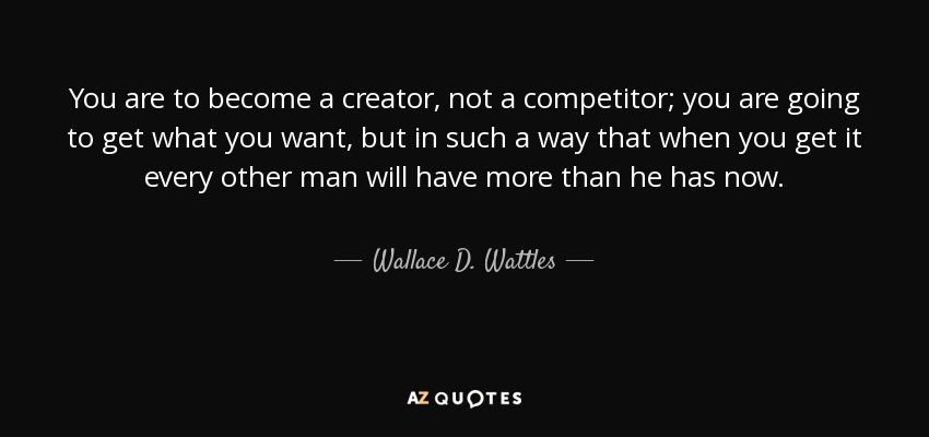 You are to become a creator, not a competitor; you are going to get what you want, but in such a way that when you get it every other man will have more than he has now. - Wallace D. Wattles