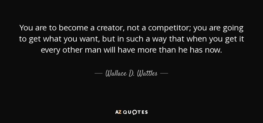 You are to become a creator, not a competitor; you are going to get what you want, but in such a way that when you get it every other man will have more than he has now. - Wallace D. Wattles