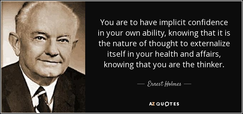 You are to have implicit confidence in your own ability, knowing that it is the nature of thought to externalize itself in your health and affairs, knowing that you are the thinker. - Ernest Holmes