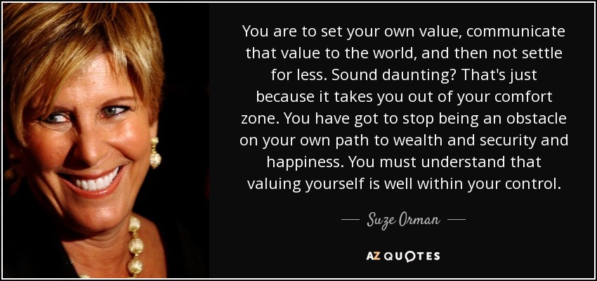 You are to set your own value, communicate that value to the world, and then not settle for less. Sound daunting? That's just because it takes you out of your comfort zone. You have got to stop being an obstacle on your own path to wealth and security and happiness. You must understand that valuing yourself is well within your control. - Suze Orman