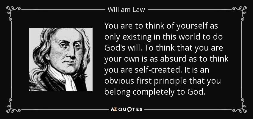 You are to think of yourself as only existing in this world to do God's will. To think that you are your own is as absurd as to think you are self-created. It is an obvious first principle that you belong completely to God. - William Law