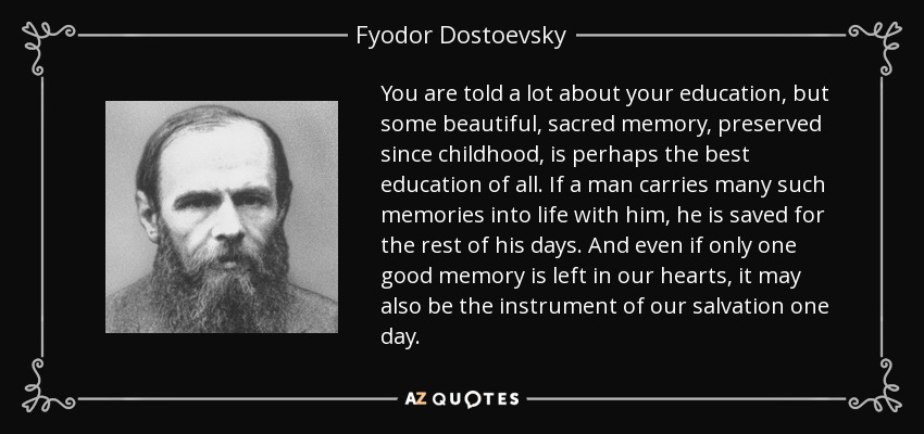 You are told a lot about your education, but some beautiful, sacred memory, preserved since childhood, is perhaps the best education of all. If a man carries many such memories into life with him, he is saved for the rest of his days. And even if only one good memory is left in our hearts, it may also be the instrument of our salvation one day. - Fyodor Dostoevsky