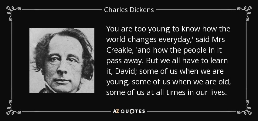 You are too young to know how the world changes everyday,' said Mrs Creakle, 'and how the people in it pass away. But we all have to learn it, David; some of us when we are young, some of us when we are old, some of us at all times in our lives. - Charles Dickens