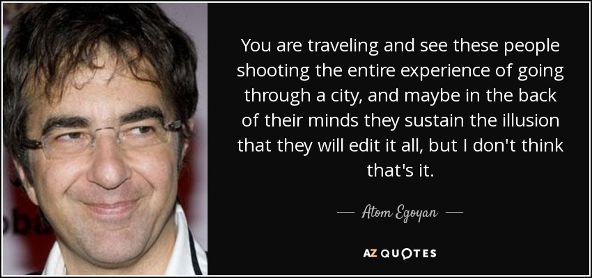 You are traveling and see these people shooting the entire experience of going through a city, and maybe in the back of their minds they sustain the illusion that they will edit it all, but I don't think that's it. - Atom Egoyan