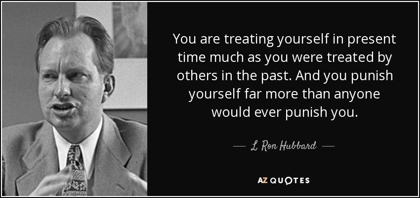 You are treating yourself in present time much as you were treated by others in the past. And you punish yourself far more than anyone would ever punish you. - L. Ron Hubbard