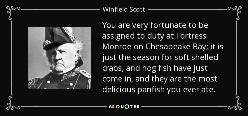 You are very fortunate to be assigned to duty at Fortress Monroe on Chesapeake Bay; it is just the season for soft shelled crabs, and hog fish have just come in, and they are the most delicious panfish you ever ate. - Winfield Scott