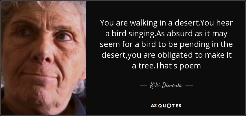 You are walking in a desert.You hear a bird singing.As absurd as it may seem for a bird to be pending in the desert,you are obligated to make it a tree.That's poem - Kiki Dimoula