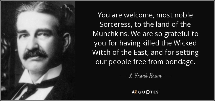 You are welcome, most noble Sorceress, to the land of the Munchkins. We are so grateful to you for having killed the Wicked Witch of the East, and for setting our people free from bondage. - L. Frank Baum