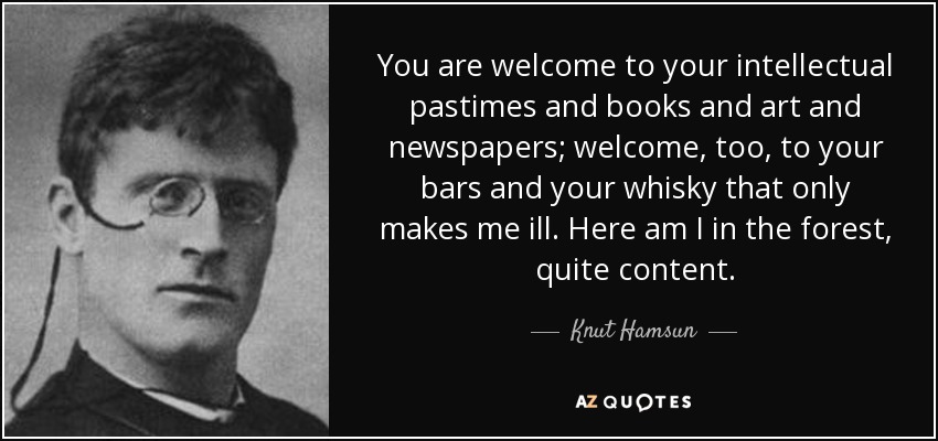 You are welcome to your intellectual pastimes and books and art and newspapers; welcome, too, to your bars and your whisky that only makes me ill. Here am I in the forest, quite content. - Knut Hamsun