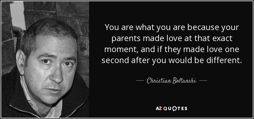You are what you are because your parents made love at that exact moment, and if they made love one second after you would be different. - Christian Boltanski