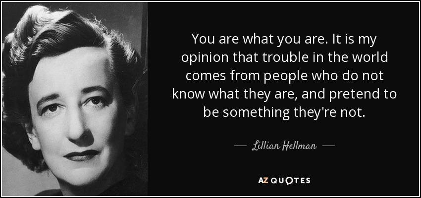 You are what you are. It is my opinion that trouble in the world comes from people who do not know what they are, and pretend to be something they're not. - Lillian Hellman